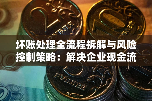 济南坏账处理全流程拆解与风险控制策略：解决企业现金流顽疾的实战指南