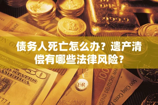 济南债务人死亡怎么办？遗产清偿有哪些法律风险？