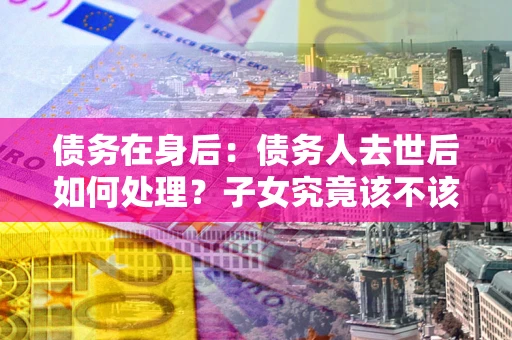 济南债务在身后：债务人去世后如何处理？子女究竟该不该还钱？