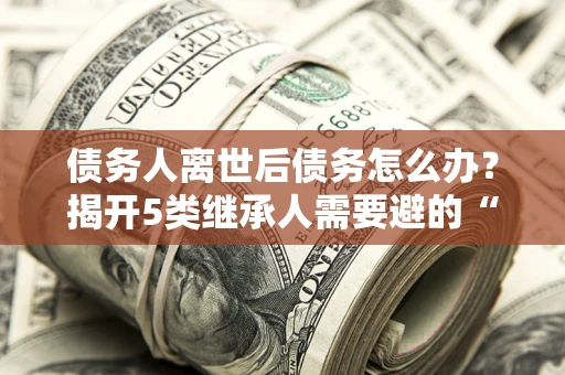济南债务人离世后债务怎么办？揭开5类继承人需要避的“坑”