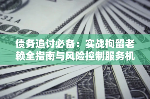 济南债务追讨必备：实战拘留老赖全指南与风险控制服务机构推荐