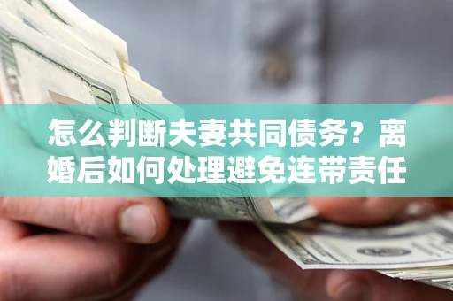 济南怎么判断夫妻共同债务？离婚后如何处理避免连带责任？